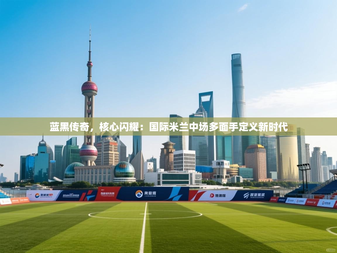 蓝黑传奇，核心闪耀：国际米兰中场多面手定义新时代