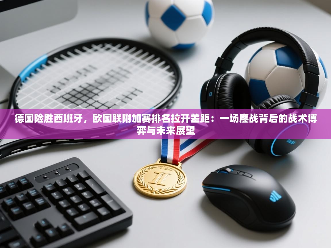 德国险胜西班牙，欧国联附加赛排名拉开差距：一场鏖战背后的战术博弈与未来展望