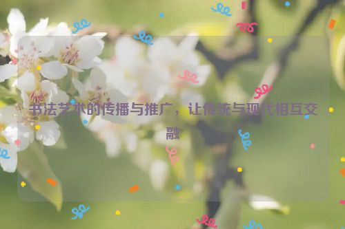 书法艺术的传播与推广，让传统与现代相互交融