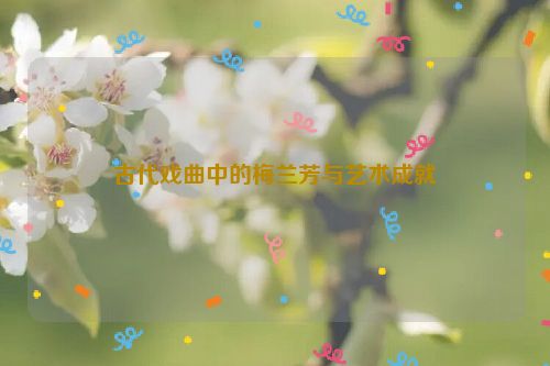 古代戏曲中的梅兰芳与艺术成就